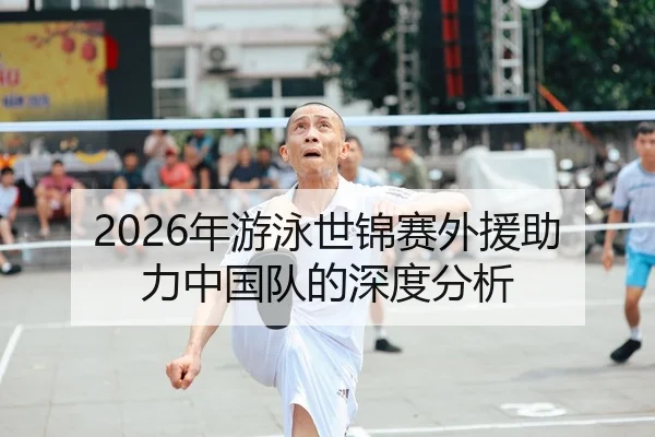 2026年游泳世锦赛外援助力中国队的深度分析