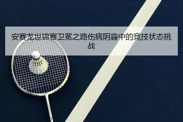 安赛龙世锦赛卫冕之路伤病阴霾中的竞技状态挑战