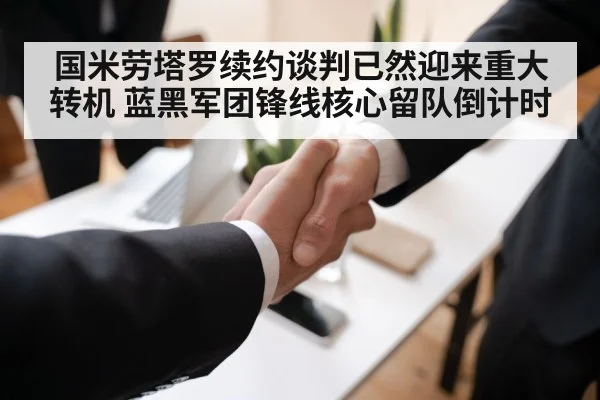 国米劳塔罗续约谈判已然迎来重大转机 蓝黑军团锋线核心留队倒计时
